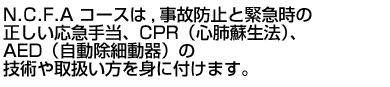 N.C.F.Aコースは、事故防止と緊急時の正しい応急手当、CPR（心肺蘇生法）、AED（自動除細動器）の技術や取扱い方を身に付けます。